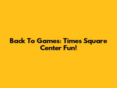 Back To Games: Times Square Center Fun!