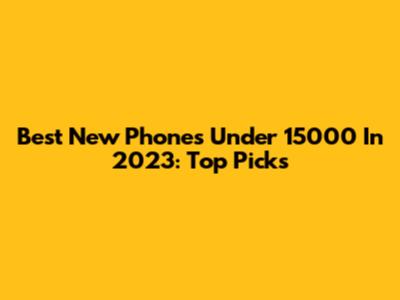 Best New Phones Under 15000 In 2023: Top Picks