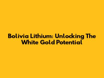 Bolivia Lithium: Unlocking The White Gold Potential