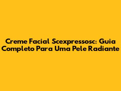 Creme Facial Scexpressosc: Guia Completo Para Uma Pele Radiante