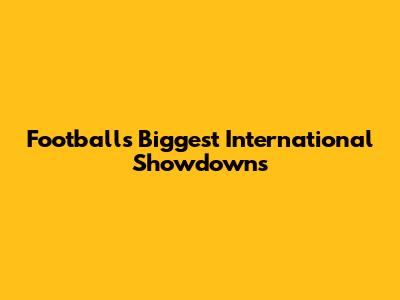 Football's Biggest International Showdowns