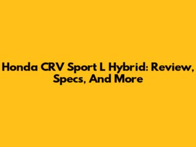 Honda CRV Sport L Hybrid: Review, Specs, And More