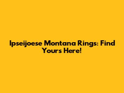 Ipseijoese Montana Rings: Find Yours Here!