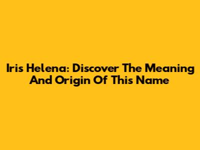 Iris Helena: Discover The Meaning And Origin Of This Name
