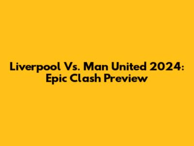Liverpool Vs. Man United 2024: Epic Clash Preview