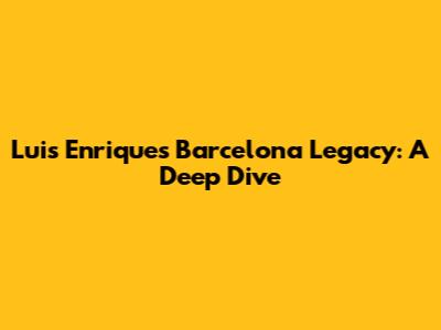 Luis Enrique's Barcelona Legacy: A Deep Dive