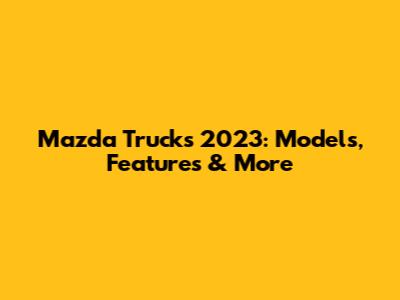 Mazda Trucks 2023: Models, Features & More