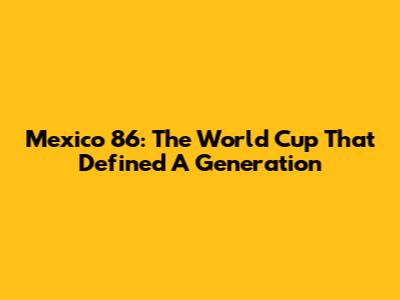 Mexico '86: The World Cup That Defined A Generation