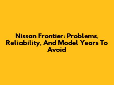 Nissan Frontier: Problems, Reliability, And Model Years To Avoid