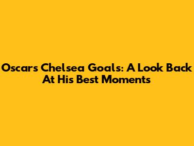 Oscar's Chelsea Goals: A Look Back At His Best Moments