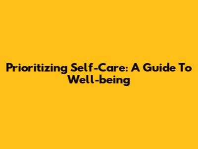 Prioritizing Self-Care: A Guide To Well-being