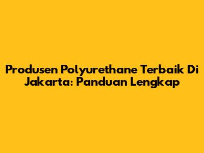 Produsen Polyurethane Terbaik Di Jakarta: Panduan Lengkap